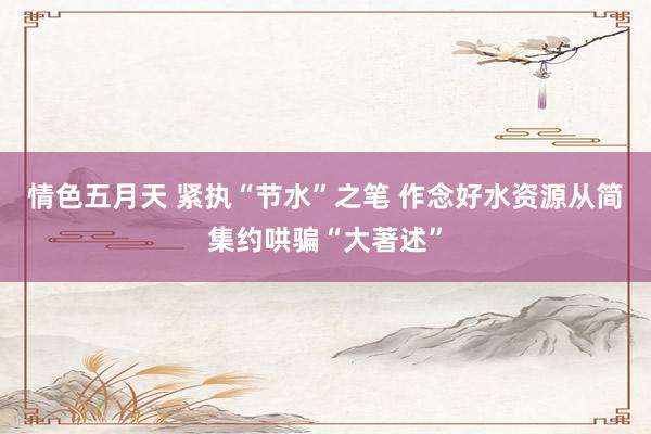 情色五月天 紧执“节水”之笔 作念好水资源从简集约哄骗“大著述”