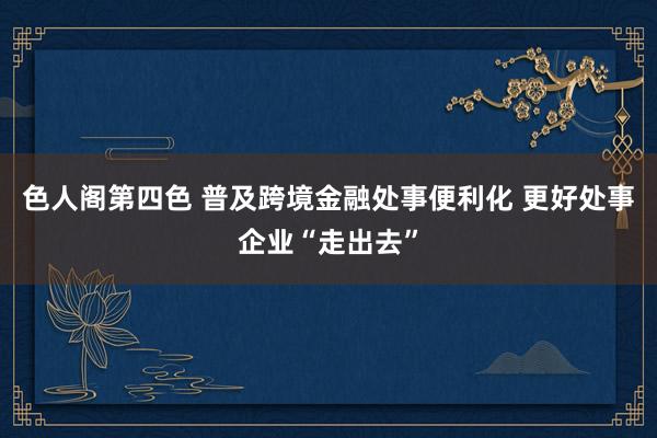 色人阁第四色 普及跨境金融处事便利化 更好处事企业“走出去”