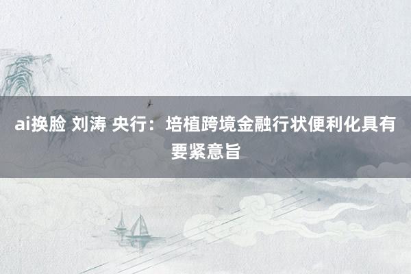 ai换脸 刘涛 央行：培植跨境金融行状便利化具有要紧意旨