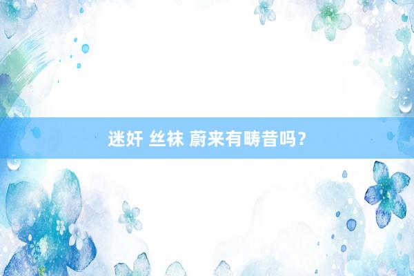 迷奸 丝袜 蔚来有畴昔吗？