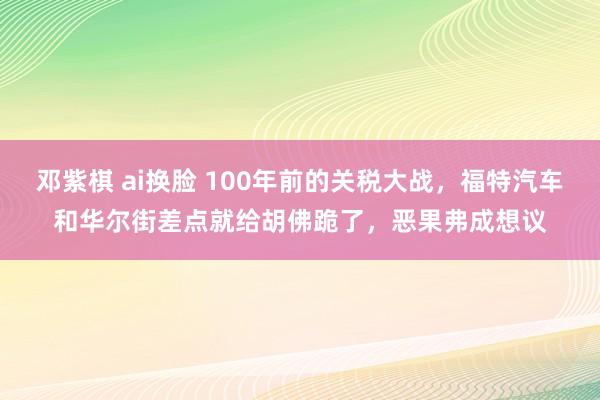 邓紫棋 ai换脸 100年前的关税大战，福特汽车和华尔街差点就给胡佛跪了，恶果弗成想议