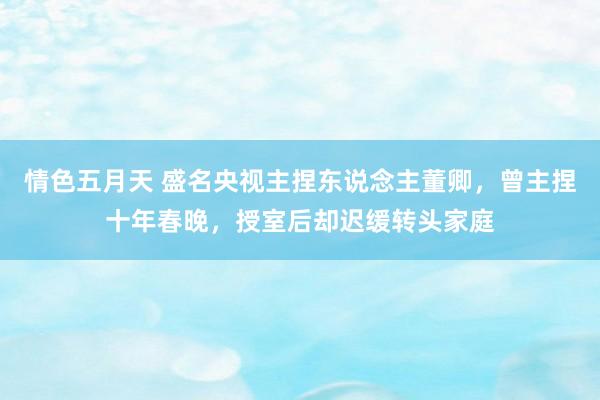 情色五月天 盛名央视主捏东说念主董卿，曾主捏十年春晚，授室后却迟缓转头家庭