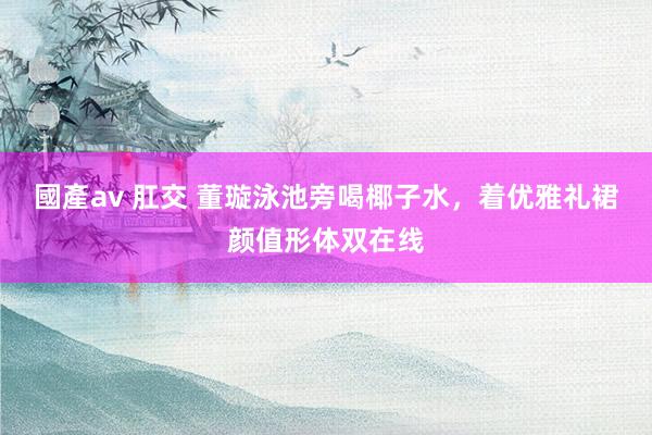 國產av 肛交 董璇泳池旁喝椰子水，着优雅礼裙颜值形体双在线