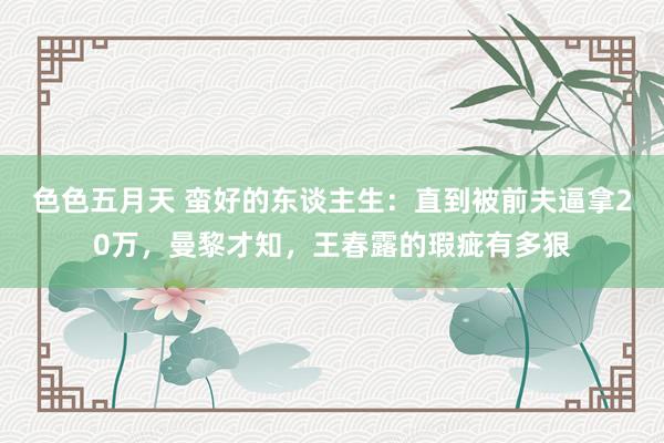 色色五月天 蛮好的东谈主生：直到被前夫逼拿20万，曼黎才知，王春露的瑕疵有多狠