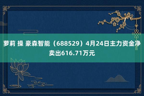 萝莉 操 豪森智能（688529）4月24日主力资金净卖出616.71万元