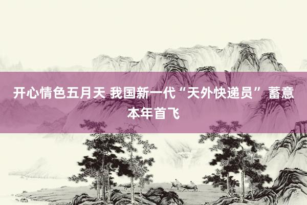 开心情色五月天 我国新一代“天外快递员” 蓄意本年首飞