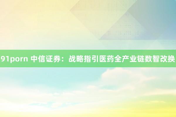 91porn 中信证券：战略指引医药全产业链数智改换