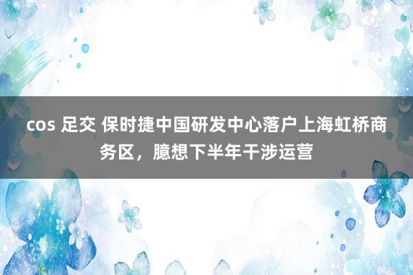 cos 足交 保时捷中国研发中心落户上海虹桥商务区，臆想下半年干涉运营