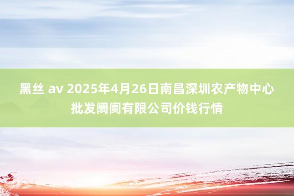 黑丝 av 2025年4月26日南昌深圳农产物中心批发阛阓有限公司价钱行情