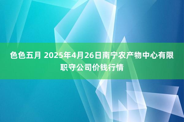 色色五月 2025年4月26日南宁农产物中心有限职守公司价钱行情