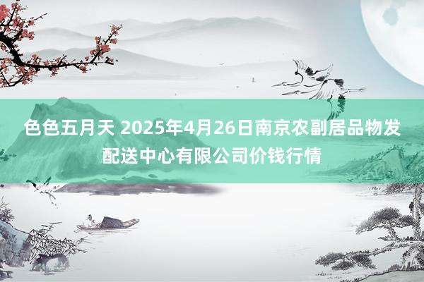 色色五月天 2025年4月26日南京农副居品物发配送中心有限公司价钱行情
