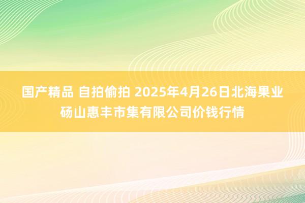 国产精品 自拍偷拍 2025年4月26日北海果业砀山惠丰市集有限公司价钱行情