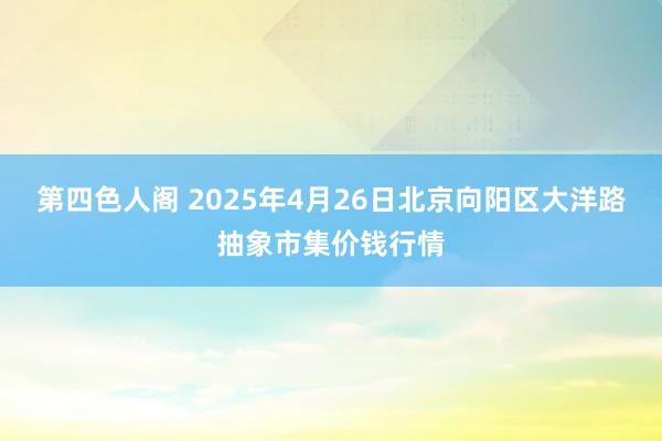 第四色人阁 2025年4月26日北京向阳区大洋路抽象市集价钱行情