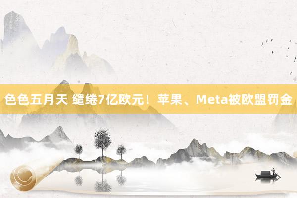色色五月天 缱绻7亿欧元！苹果、Meta被欧盟罚金