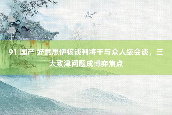 91 国产 好意思伊核谈判将干与众人级会谈，三大致津问题成博弈焦点