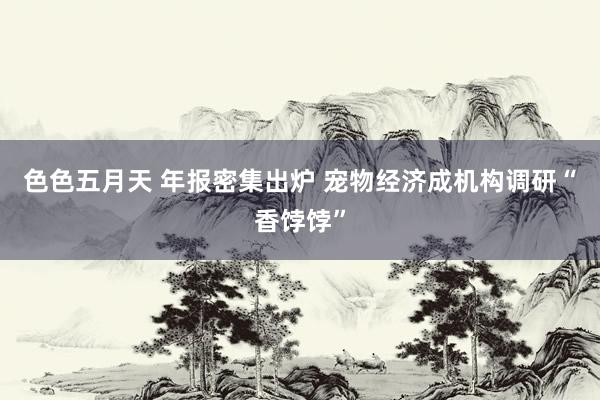 色色五月天 年报密集出炉 宠物经济成机构调研“香饽饽”