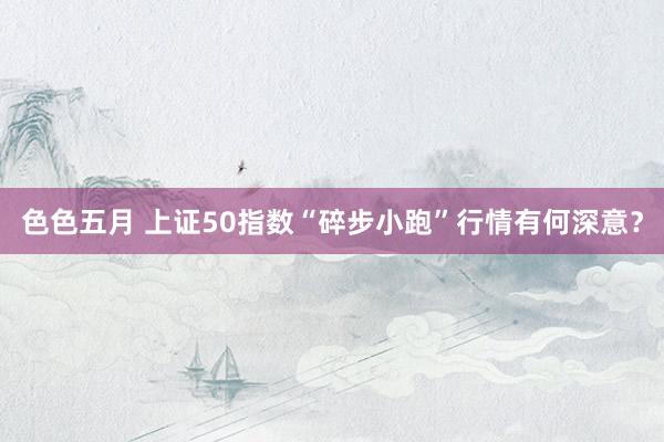 色色五月 上证50指数“碎步小跑”行情有何深意？