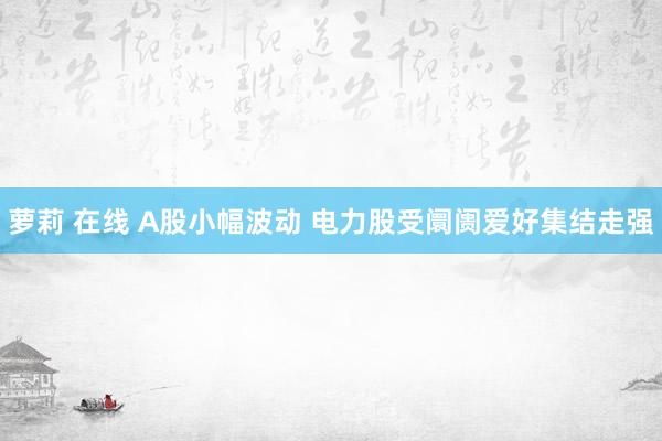 萝莉 在线 A股小幅波动 电力股受阛阓爱好集结走强